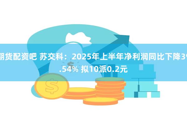 期货配资吧 苏交科：2025年上半年净利润同比下降39.54% 拟10派0.2元