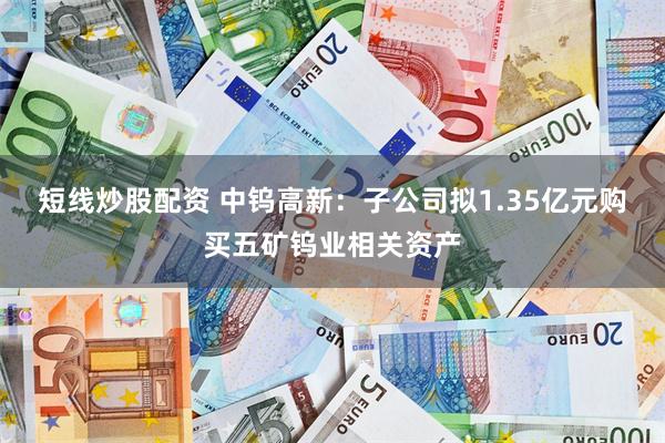 短线炒股配资 中钨高新：子公司拟1.35亿元购买五矿钨业相关资产