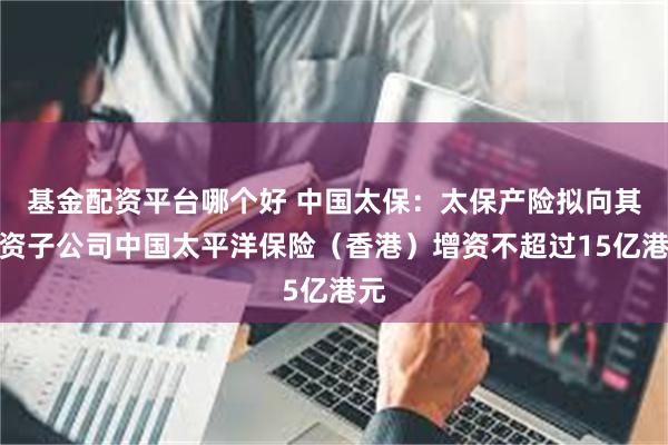基金配资平台哪个好 中国太保：太保产险拟向其全资子公司中国太平洋保险（香港）增资不超过15亿港元