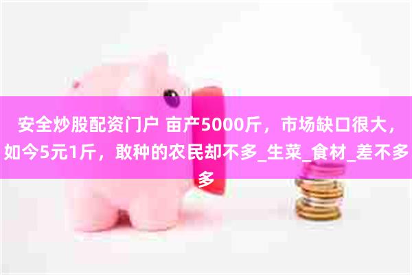 安全炒股配资门户 亩产5000斤，市场缺口很大，如今5元1斤，敢种的农民却不多_生菜_食材_差不多