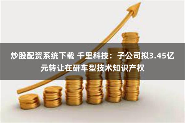 炒股配资系统下载 千里科技：子公司拟3.45亿元转让在研车型技术知识产权