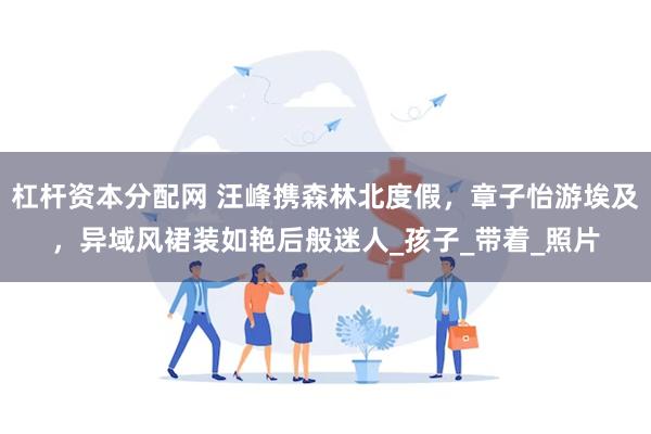 杠杆资本分配网 汪峰携森林北度假，章子怡游埃及，异域风裙装如艳后般迷人_孩子_带着_照片