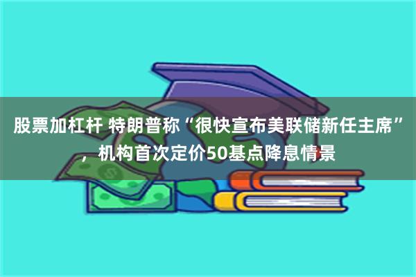 股票加杠杆 特朗普称“很快宣布美联储新任主席”，机构首次定价50基点降息情景