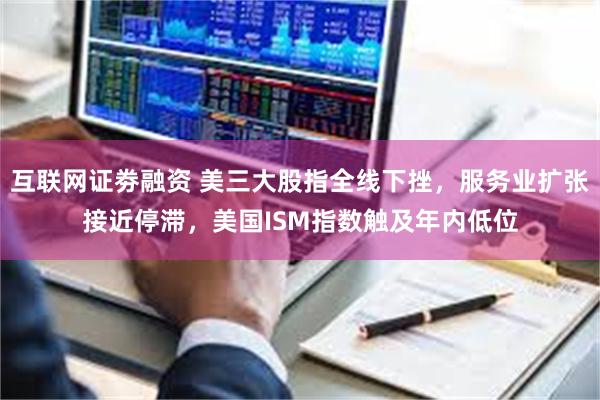 互联网证劵融资 美三大股指全线下挫，服务业扩张接近停滞，美国ISM指数触及年内低位