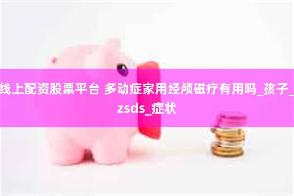 线上配资股票平台 多动症家用经颅磁疗有用吗_孩子_zsds_症状