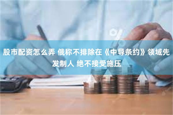 股市配资怎么弄 俄称不排除在《中导条约》领域先发制人 绝不接受施压