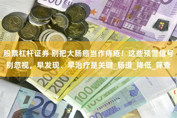 股票杠杆证券 别把大肠癌当作痔疮！这些预警信号别忽视，早发现、早治疗是关键_肠道_降低_筛查