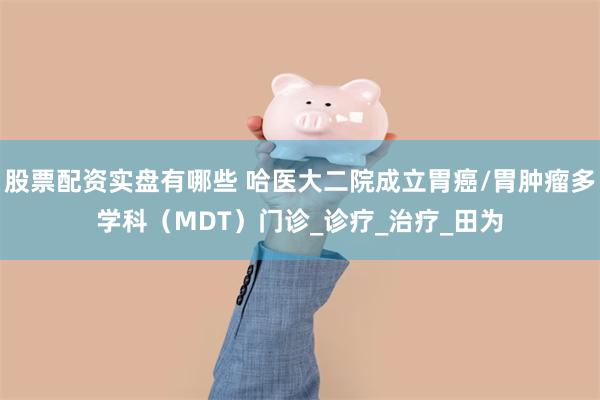 股票配资实盘有哪些 哈医大二院成立胃癌/胃肿瘤多学科（MDT）门诊_诊疗_治疗_田为