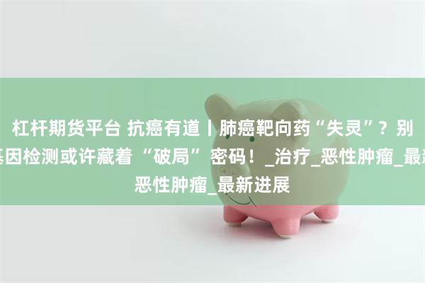 杠杆期货平台 抗癌有道丨肺癌靶向药“失灵”？别急，基因检测或许藏着 “破局” 密码！_治疗_恶性肿瘤_最新进展