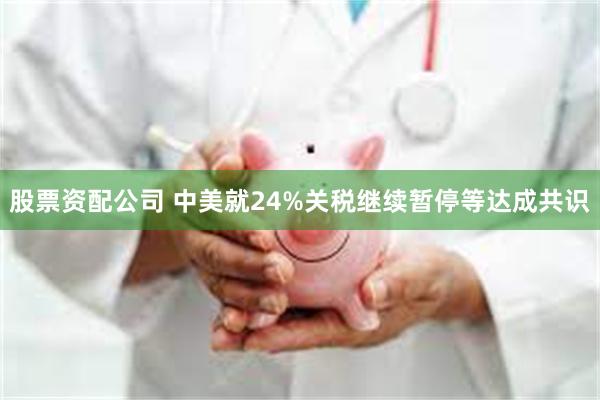 股票资配公司 中美就24%关税继续暂停等达成共识