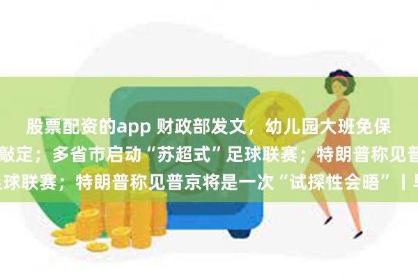 股票配资的app 财政部发文，幼儿园大班免保教费补助资金管理细节敲定；多省市启动“苏超式”足球联赛；特朗普称见普京将是一次“试探性会晤”丨早报