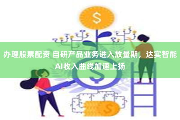 办理股票配资 自研产品业务进入放量期，达实智能AI收入曲线加速上扬