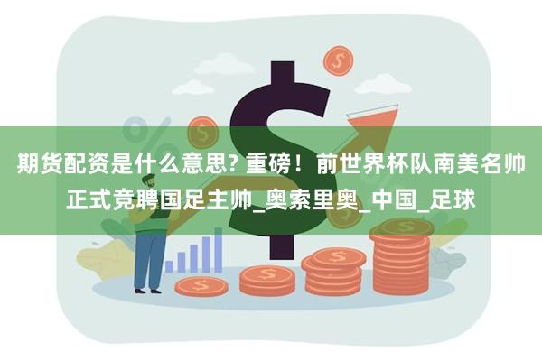 期货配资是什么意思? 重磅！前世界杯队南美名帅正式竞聘国足主帅_奥索里奥_中国_足球