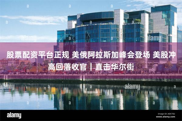 股票配资平台正规 美俄阿拉斯加峰会登场 美股冲高回落收官｜直击华尔街