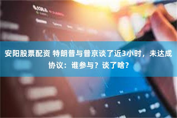 安阳股票配资 特朗普与普京谈了近3小时，未达成协议：谁参与？谈了啥？