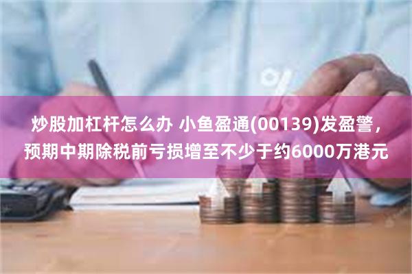 炒股加杠杆怎么办 小鱼盈通(00139)发盈警，预期中期除税前亏损增至不少于约6000万港元