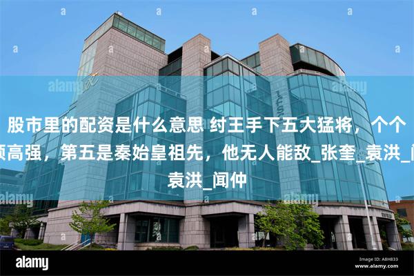股市里的配资是什么意思 纣王手下五大猛将，个个本领高强，第五是秦始皇祖先，他无人能敌_张奎_袁洪_闻仲
