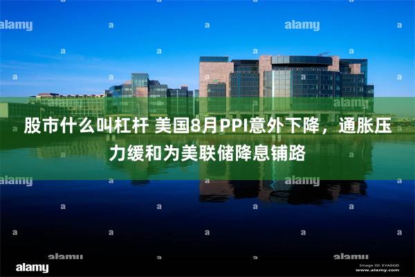 股市什么叫杠杆 美国8月PPI意外下降，通胀压力缓和为美联储降息铺路